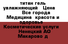 титан гель увлажняющий › Цена ­ 660 - Все города Медицина, красота и здоровье » Косметические услуги   . Ненецкий АО,Макарово д.